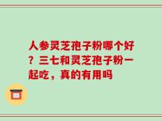 人参灵芝孢子粉哪个好？三七和灵芝孢子粉一起吃，真的有用吗
