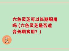 六色灵芝可以长期服用吗 (六色灵芝是否适合长期食用？)