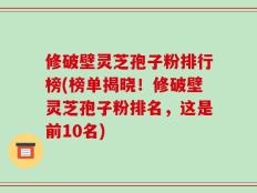 修破壁灵芝孢子粉排行榜(榜单揭晓！修破壁灵芝孢子粉排名，这是前10名)