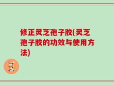 修正灵芝孢子胶(灵芝孢子胶的功效与使用方法)