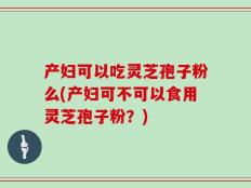 产妇可以吃灵芝孢子粉么(产妇可不可以食用灵芝孢子粉？)