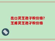 出口灵芝孢子粉价格？芝甫灵芝孢孑粉价格