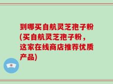 到哪买自航灵芝孢子粉(买自航灵芝孢子粉，这家在线商店推荐优质产品)