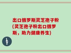 出口俄罗斯灵芝孢子粉(灵芝孢子粉出口俄罗斯，助力健康养生)