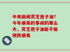 中央新闻灵芝孢子油？今年病毒的事闹的那么大，灵芝孢子油能不能预防病毒