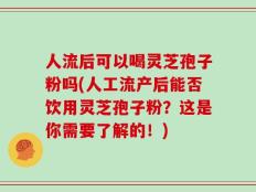 人流后可以喝灵芝孢子粉吗(人工流产后能否饮用灵芝孢子粉？这是你需要了解的！)