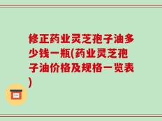 修正药业灵芝孢子油多少钱一瓶(药业灵芝孢子油价格及规格一览表)