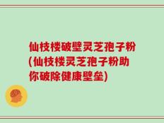 仙枝楼破壁灵芝孢子粉(仙枝楼灵芝孢子粉助你破除健康壁垒)