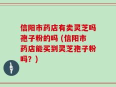 信阳市药店有卖灵芝吗孢子粉的吗 (信阳市药店能买到灵芝孢子粉吗？)