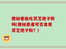 便秘者能吃灵芝孢子粉吗(便秘患者可否食用灵芝孢子粉？)