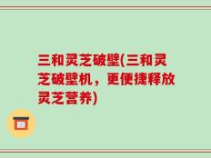 三和灵芝破壁(三和灵芝破壁机，更便捷释放灵芝营养)