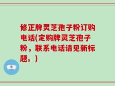 修正牌灵芝孢子粉订购电话(定购牌灵芝孢子粉，联系电话请见新标题。)