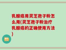乳腺癌用灵芝孢子粉怎么用(灵芝孢子粉治疗乳腺癌的正确使用方法)