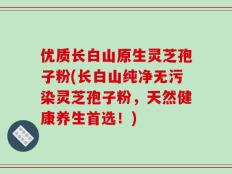 优质长白山原生灵芝孢子粉(长白山纯净无污染灵芝孢子粉，天然健康养生首选！)