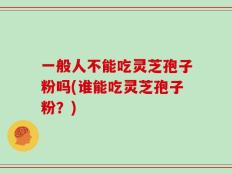 一般人不能吃灵芝孢子粉吗(谁能吃灵芝孢子粉？)