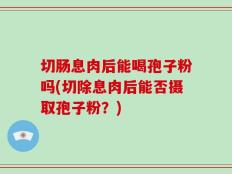 切肠息肉后能喝孢子粉吗(切除息肉后能否摄取孢子粉？)