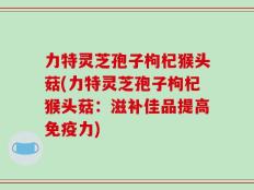 力特灵芝孢子枸杞猴头菇(力特灵芝孢子枸杞猴头菇：滋补佳品提高免疫力)