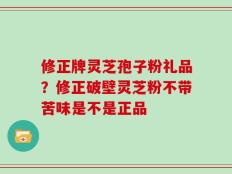 修正牌灵芝孢子粉礼品？修正破壁灵芝粉不带苦味是不是正品