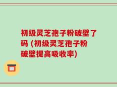 初级灵芝孢子粉破壁了码 (初级灵芝孢子粉破壁提高吸收率)