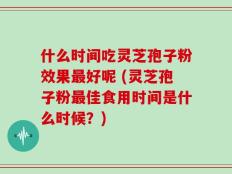 什么时间吃灵芝孢子粉效果最好呢 (灵芝孢子粉最佳食用时间是什么时候？)
