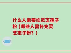 什么人需要吃灵芝孢子粉 (哪些人需补充灵芝孢子粉？)