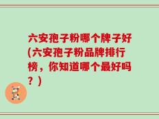 六安孢子粉哪个牌子好(六安孢子粉品牌排行榜，你知道哪个最好吗？)