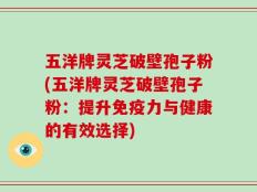 五洋牌灵芝破壁孢子粉(五洋牌灵芝破壁孢子粉：提升免疫力与健康的有效选择)
