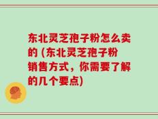 东北灵芝孢子粉怎么卖的 (东北灵芝孢子粉销售方式，你需要了解的几个要点)