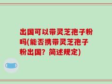 出国可以带灵芝孢子粉吗(能否携带灵芝孢子粉出国？简述规定)