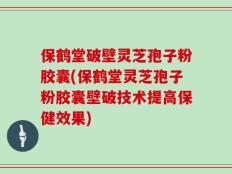 保鹤堂破壁灵芝孢子粉胶囊(保鹤堂灵芝孢子粉胶囊壁破技术提高保健效果)