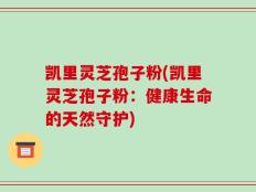 凯里灵芝孢子粉(凯里灵芝孢子粉：健康生命的天然守护)