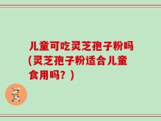 儿童可吃灵芝孢子粉吗(灵芝孢子粉适合儿童食用吗？)