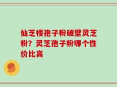 仙芝楼孢子粉破壁灵芝粉？灵芝孢子粉哪个性价比高