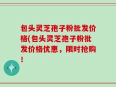 包头灵芝孢子粉批发价格(包头灵芝孢子粉批发价格优惠，限时抢购！