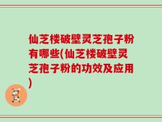 仙芝楼破壁灵芝孢子粉有哪些(仙芝楼破壁灵芝孢子粉的功效及应用)