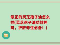 修正的灵芝孢子油怎么样(灵芝孢子油功效神奇，护肝养生必备！)