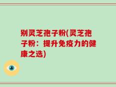 别灵芝孢子粉(灵芝孢子粉：提升免疫力的健康之选)