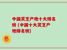 中国灵芝产地十大排名榜 (中国十大灵芝产地排名榜)
