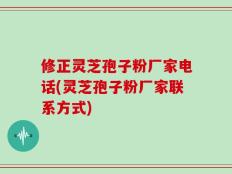 修正灵芝孢子粉厂家电话(灵芝孢子粉厂家联系方式)