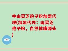 中山灵芝孢子粉加盟代理(加盟代理：山灵芝孢子粉，自然健康源头)