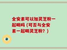 全安素可以加灵芝粉一起喝吗 (可否与全安素一起喝灵芝粉？)