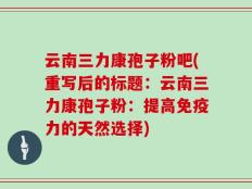 云南三力康孢子粉吧(重写后的标题：云南三力康孢子粉：提高免疫力的天然选择)