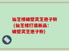 仙芝楼破壁灵芝孢子粉 (仙芝楼打造新品：破壁灵芝孢子粉)
