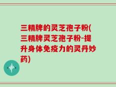 三精牌的灵芝孢子粉(三精牌灵芝孢子粉-提升身体免疫力的灵丹妙药)