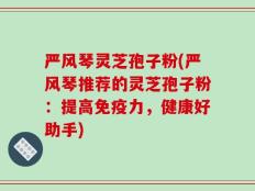 严风琴灵芝孢子粉(严风琴推荐的灵芝孢子粉：提高免疫力，健康好助手)