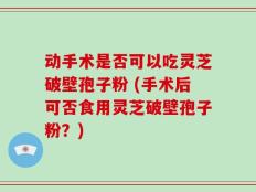 动手术是否可以吃灵芝破壁孢子粉 (手术后可否食用灵芝破壁孢子粉？)