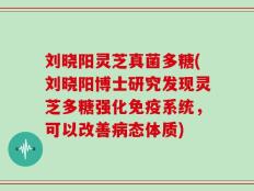 刘晓阳灵芝真菌多糖(刘晓阳博士研究发现灵芝多糖强化免疫系统，可以改善病态体质)