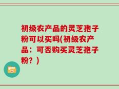 初级农产品的灵芝孢子粉可以买吗(初级农产品：可否购买灵芝孢子粉？)