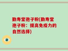 勤寿堂孢子粉(勤寿堂孢子粉：提高免疫力的自然选择)