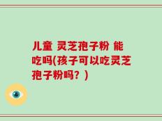 儿童 灵芝孢子粉 能吃吗(孩子可以吃灵芝孢子粉吗？)